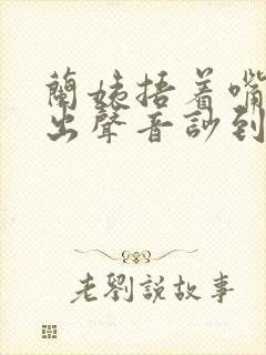 兰姨捂着嘴怕发出声音吵到