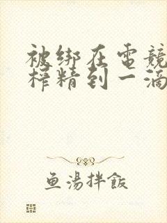 被绑在电竞椅上榨精到一滴不剩