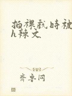 拍裸戏时被c了h辣文