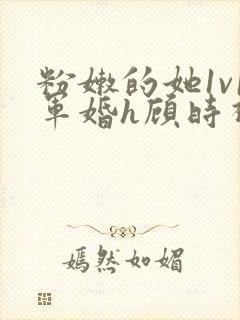 粉嫩的她1v1军婚h顾时视频