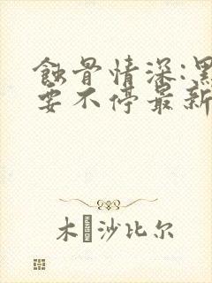 蚀骨情深:黑帝要不停最新章节