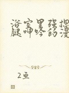 浴室里强摁做开腿呻吟的漫画