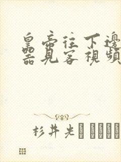 皇帝往下边塞玉器见客视频