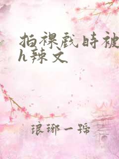 拍裸戏时被c了h辣文