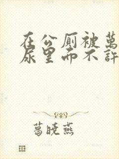 在公厕被万人C尿里面不许漏出来