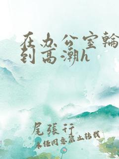 在办公室轮流澡到高潮h