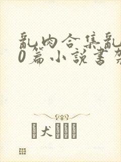 乱肉合集乱500篇小说书架下载TXT