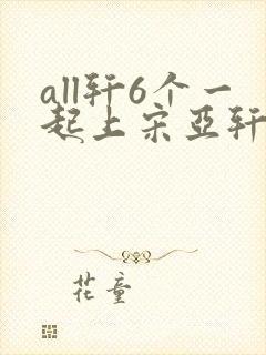 all轩6个一起上宋亚轩