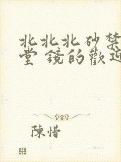 北北北砂禁慢天堂 镜的欢迎会