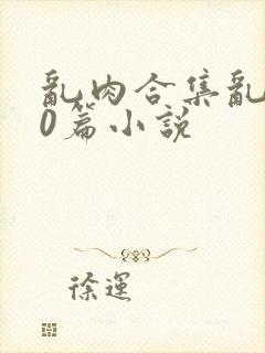 乱肉合集乱500篇小说