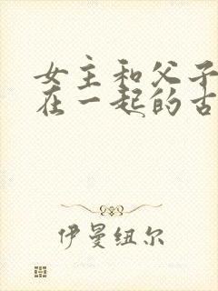 女主和父子二人在一起的古言贴吧