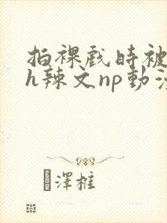 拍裸戏时被c了h辣文np动漫