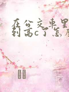 在公交车里c弄到高c了怎么办