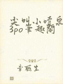 尖叫小喷泉1v3po笔趣阁