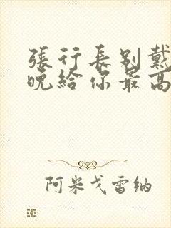 张行长别戴了今晚给你最高的待遇