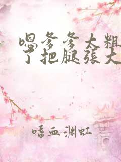 嗯爹爹太粗太长了把腿张大点