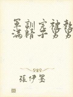 军训完被教官灌满精子男男