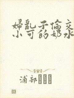 妇乱子伦交小说小可的奶水