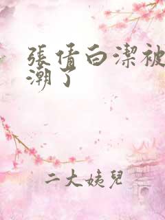 张倩白洁被弄高潮了