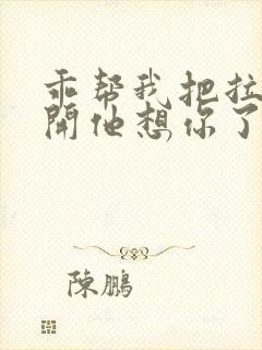 乖帮我把拉链拉开他想你了