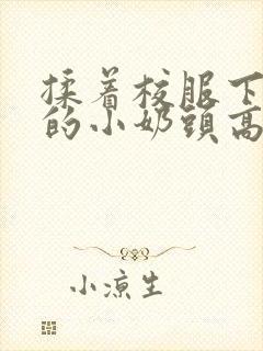 揉着校服下粉嫩的小奶头高h