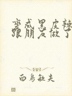 变成黑皮辣妹后跟朋友做了无增删接档