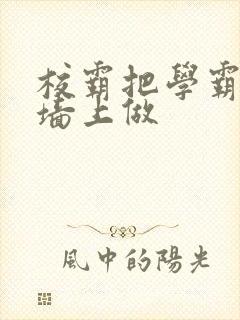 校霸把学霸按在墙上做