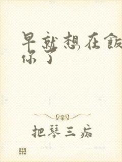 早就想在饭桌要你了