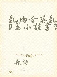 乱肉合集乱500篇小说书架下载TXT