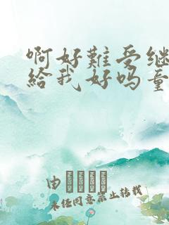 啊好难受继续再给我好吗童声版