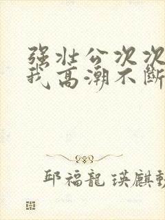 强壮公次次弄得我高潮不断网站