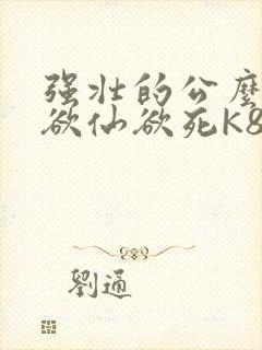强壮的公么让我欲仙欲死K8