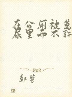 在公厕被万人C尿里面不许漏出来