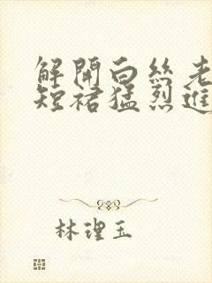 解开白丝老师的短裙猛烈进入