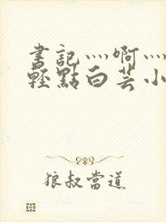 书记灬啊灬啊灬轻点白芸小说