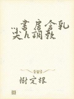 ...书房含乳尖h调教