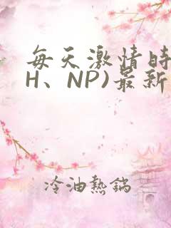 每天激情时(高H、NP)最新章节