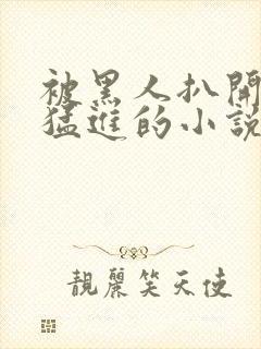 被黑人扒开双腿猛进的小说