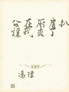 公在厨房扒开腿让我爽了