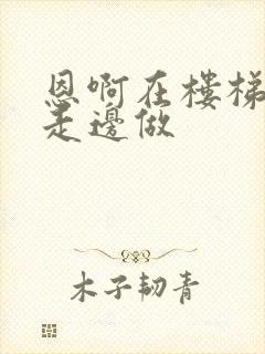 恩啊在楼梯上边走边做