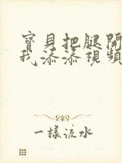 宝贝把腿开大让我添添视频