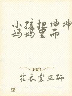 小孩把坤坤放入妈妈里面