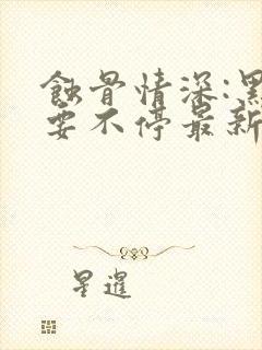 蚀骨情深:黑帝要不停最新章节