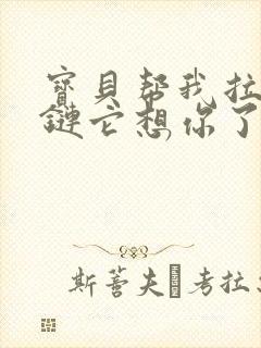 宝贝帮我拉开拉链它想你了视频