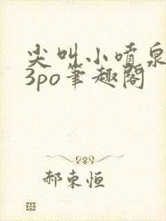 尖叫小喷泉1v3po笔趣阁