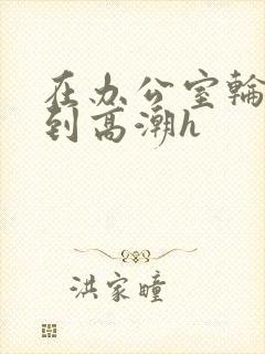 在办公室轮流澡到高潮h