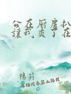 公在厨房扒开腿让我爽了在线观看