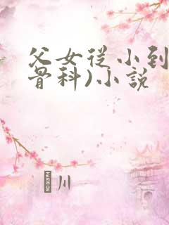 父女从小到大(骨科)小说