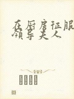 在厨房征服美丽领导夫人