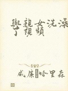 与亲女洗澡时伦了视频